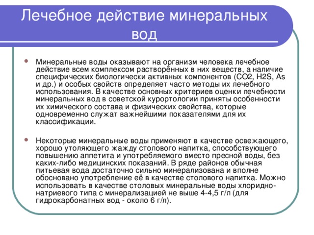Лечебное действие минеральных вод Минеральные воды оказывают на организм человека лечебное действие всем комплексом растворённых в них веществ, а наличие специфических биологически активных компонентов (CO2, H2S, As и др.) и особых свойств определяет часто методы их лечебного использования. В качестве основных критериев оценки лечебности минеральных вод в советской курортологии приняты особенности их химического состава и физических свойства, которые одновременно служат важнейшими показателями для их классификации.  Некоторые минеральные воды применяют в качестве освежающего, хорошо утоляющего жажду столового напитка, способствующего повышению аппетита и употребляемого вместо пресной воды, без каких-либо медицинских показаний. В ряде районов обычная питьевая вода достаточно сильно минерализована и вполне обосновано употребление её в качестве столового напитка. Можно использовать в качестве столовых минеральные воды хлоридно-натриевого типа с минерализацией не выше 4-4,5 г/л (для гидрокарбонатных вод - около 6 г/л). 