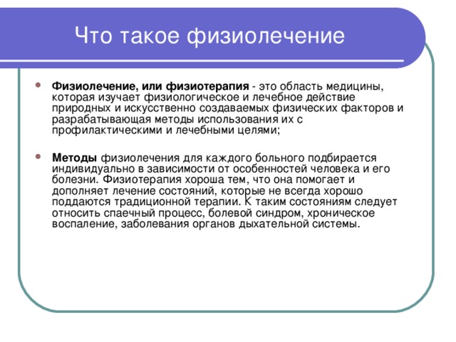 Что такое физиолечение Физиолечение, или физиотерапия - это область медицины, которая изучает физиологическое и лечебное действие природных и искусственно создаваемых физических факторов и разрабатывающая методы использования их с профилактическими и лечебными целями; Методы физиолечения для каждого больного подбирается индивидуально в зависимости от особенностей человека и его болезни. Физиотерапия хороша тем, что она помогает и дополняет лечение состояний, которые не всегда хорошо поддаются традиционной терапии. К таким состояниям следует относить спаечный процесс, болевой синдром, хроническое воспаление, заболевания органов дыхательной системы. 