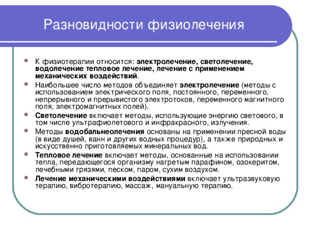 Разновидности физиолечения К физиотерапии относится: электролечение, светолечение, водолечение тепловое лечение, лечение с применением механических воздействий . Наибольшее число методов объединяет электролечение (методы с использованием электрического поля, постоянного, переменного, непрерывного и прерывистого электротоков, переменного магнитного поля, электромагнитных полей). Светолечение включает методы, использующие энергию светового, в том числе ультрафиолетового и инфракрасного, излучения. Методы водобальнеолечения основаны на применении пресной воды (в виде душей, ванн и других водных процедур), а также природных и искусственно приготовляемых минеральных вод. Тепловое лечение включает методы, основанные на использовании тепла, передающегося организму нагретым парафином, озокеритом, лечебными грязями, песком, паром, сухим воздухом. Лечение механическими воздействиями включает ультразвуковую терапию, вибротерапию, массаж, мануальную терапию.  
