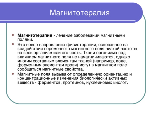 Магнитотерапия   Магнитотерапия - лечение заболеваний магнитными полями. Это новое направление физиотерапии, основанное на воздействии переменного магнитного поля низкой частоты на весь организм или его часть. Ткани организма под влиянием магнитного поля не намагничиваются, однако многим составным элементам тканей (например, воде, форменным элементам крови) могут в магнитном поле сообщаться магнитные свойства. Магнитные поля вызывают определенную ориентацию и концентрационные изменения биологически активных веществ - ферментов, протеинов, нуклеиновых кислот. 