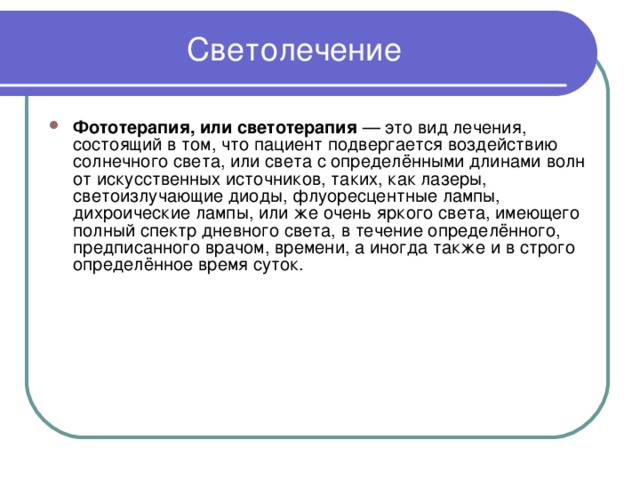 Светолечение Фототерапия, или светотерапия — это вид лечения, состоящий в том, что пациент подвергается воздействию солнечного света, или света с определёнными длинами волн от искусственных источников, таких, как лазеры, светоизлучающие диоды, флуоресцентные лампы, дихроические лампы, или же очень яркого света, имеющего полный спектр дневного света, в течение определённого, предписанного врачом, времени, а иногда также и в строго определённое время суток. 