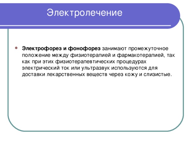 Электролечение   Электрофорез и фонофорез занимают промежуточное положение между физиотерапией и фармакотерапией, так как при этих физиотерапевтических процедурах электрический ток или ультразвук используются для доставки лекарственных веществ через кожу и слизистые. 