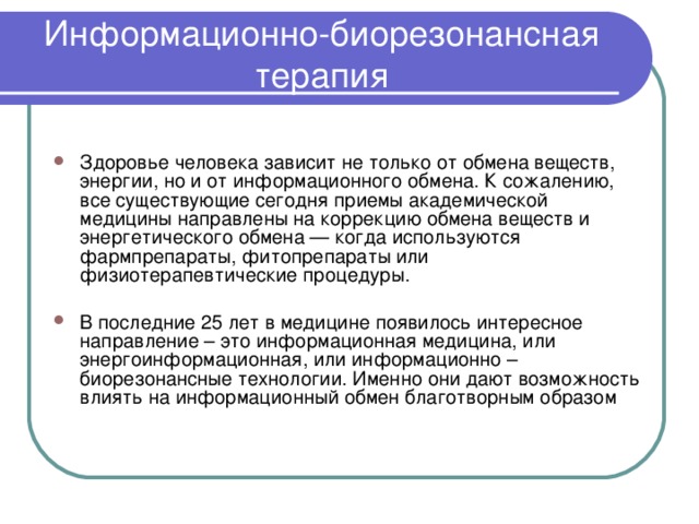 Информационно-биорезонансная терапия Здоровье человека зависит не только от обмена веществ, энергии, но и от информационного обмена. К сожалению, все существующие сегодня приемы академической медицины направлены на коррекцию обмена веществ и энергетического обмена — когда используются фармпрепараты, фитопрепараты или физиотерапевтические процедуры. В последние 25 лет в медицине появилось интересное направление – это информационная медицина, или энергоинформационная, или информационно – биорезонансные технологии. Именно они дают возможность влиять на информационный обмен благотворным образом 