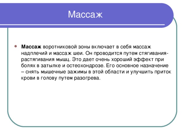 Массаж Массаж воротниковой зоны включает в себя массаж надплечий и массаж шеи. Он проводится путем стягивания-растягивания мышц. Это дает очень хороший эффект при болях в затылке и остеохондрозе. Его основное назначение – снять мышечные зажимы в этой области и улучшить приток крови в голову путем разогрева. 