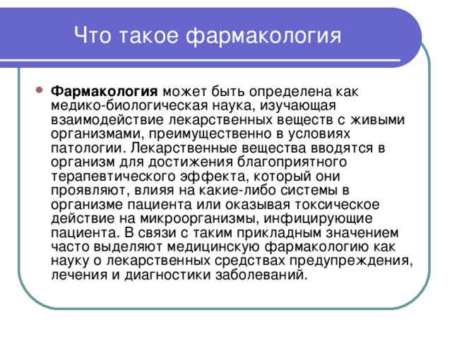Что такое фармакология Фармакология может быть определена как медико-биологическая наука, изучающая взаимодействие лекарственных веществ с живыми организмами, преимущественно в условиях патологии. Лекарственные вещества вводятся в организм для достижения благоприятного терапевтического эффекта, который они проявляют, влияя на какие-либо системы в организме пациента или оказывая токсическое действие на микроорганизмы, инфицирующие пациента. В связи с таким прикладным значением часто выделяют медицинскую фармакологию как науку о лекарственных средствах предупреждения, лечения и диагностики заболеваний. 