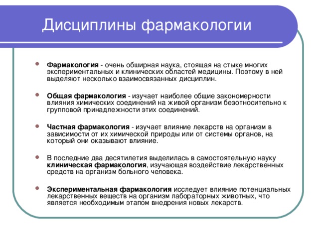 Дисциплины фармакологии Фармакология - очень обширная наука, стоящая на стыке многих экспериментальных и клинических областей медицины. Поэтому в ней выделяют несколько взаимосвязанных дисциплин.  Общая фармакология - изучает наиболее общие закономерности влияния химических соединений на живой организм безотносительно к групповой принадлежности этих соединений.  Частная фармакология - изучает влияние лекарств на организм в зависимости от их химической природы или от системы органов, на который они оказывают влияние.  В последние два десятилетия выделилась в самостоятельную науку клиническая фармакология , изучающая воздействие лекарственных средств на организм больного человека.  Экспериментальная фармакология исследует влияние потенциальных лекарственных веществ на организм лабораторных животных, что является необходимым этапом внедрения новых лекарств. 