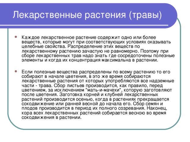 Лекарственные растения (травы) Каждое лекарственное растение содержит одно или более веществ, которые могут при соответствующих условиях оказывать целебные свойства. Распределение этих веществ по лекарственному растению зачастую не равномерно. Поэтому при сборе лекарственных трав надо знать где сосредоточены полезные элементы и когда их концентрация максимальна в растении.  Если полезные вещества распределены по всему растению то его собирают в начале цветения, в это же время собираются лекарственные растения от которых употребляются все надземные части - трава. Сбор листьев производится, как правило, перед цветением, за исключением 