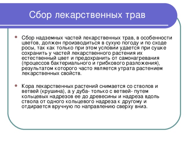 Сбор лекарственных трав Сбор надземных частей лекарственных трав, в особенности цветов, должен производиться в сухую погоду и по сходе росы, так как только при этом условии удается при сушке сохранить у частей лекарственного растения их естественный цвет и предохранить от самонагревания (процессов бактериального и грибкового разложения), результатом которого часто является утрата растением лекарственных свойств.  Кора лекарственных растений снимается со стволов и ветвей (крушина), а у дуба- только с ветвей- путем кольцевых надрезов ее до древесины и надреза вдоль ствола от одного кольцевого надреза к другому и отдирается вручную по направлению сверху вниз. 