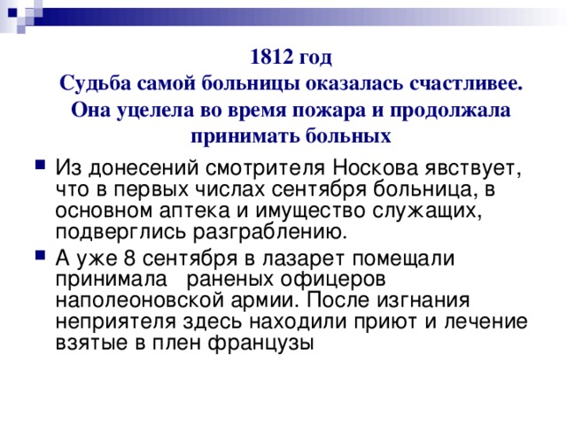1812 год  Судьба самой больницы оказалась счастливее.  Она уцелела во время пожара и продолжала принимать больных Из донесений смотрителя Носкова явствует, что в первых числах сентября больница, в основном аптека и имущество служащих, подверглись разграблению. А уже 8 сентября в лазарет помещали принимала раненых офицеров наполеоновской армии. После изгнания неприятеля здесь находили приют и лечение взятые в плен французы   