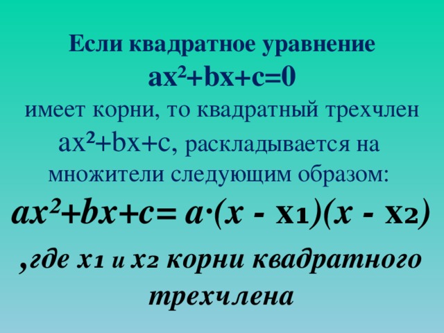 Если квадратное уравнение ax ² +bx+c=0 имеет корни, то квадратный трехчлен ax ² +bx+c, раскладывается на множители следующим образом: ax ² +bx+c= а · (х - х₁ )(х - х₂ ) , где х₁ и х₂ корни квадратного трехчлена 
