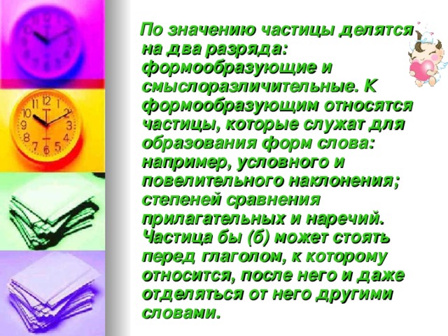  По значению частицы делятся на два разряда: формообразующие и смыслоразличительные. К формообразующим относятся частицы, которые служат для образования форм слова: например, условного и повелительного наклонения; степеней сравнения прилагательных и наречий. Частица бы (б) может стоять перед глаголом, к которому относится, после него и даже отделяться от него другими словами. 