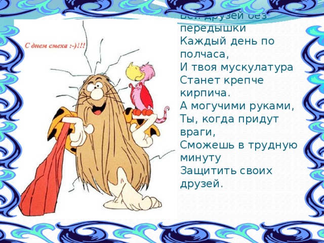 Бей друзей без передышки  Каждый день по полчаса,  И твоя мускулатура  Станет крепче кирпича.  А могучими руками,  Ты, когда придут враги,  Сможешь в трудную минуту  Защитить своих друзей. 