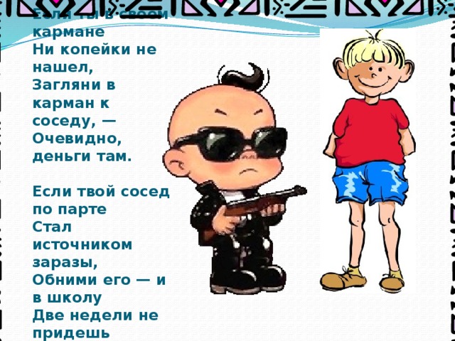 Если ты в своем кармане  Ни копейки не нашел,  Загляни в карман к соседу, —  Очевидно, деньги там.     Если твой сосед по парте  Стал источником заразы,  Обними его — и в школу  Две недели не придешь 
