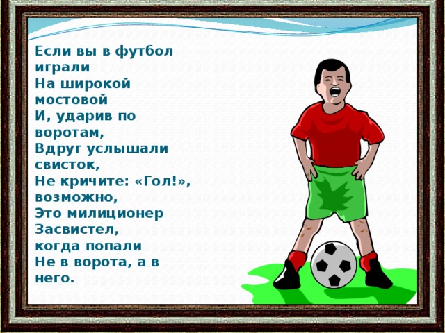 Если вы в футбол играли  На широкой мостовой  И, ударив по воротам,  Вдруг услышали свисток,  Не кричите: «Гол!», возможно,  Это милиционер Засвистел,  когда попали  Не в ворота, а в него.   