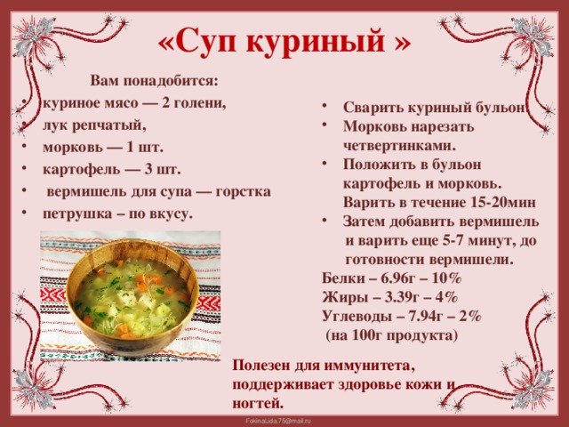 «Суп куриный »   Сварить куриный бульон. Морковь нарезать четвертинками. Положить в бульон картофель и морковь. Варить в течение 15-20мин Затем добавить вермишель  и варить еще 5-7 минут, до  готовности вермишели. Белки – 6.96г – 10% Жиры – 3.39г – 4% Углеводы – 7.94г – 2%  (на 100г продукта) Вам понадобится: куриное мясо — 2 голени, лук репчатый, морковь — 1 шт. картофель — 3 шт.  вермишель для супа — горстка петрушка – по вкусу. Полезен для иммунитета, поддерживает здоровье кожи и ногтей.
