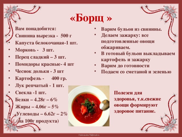 «Борщ » Варим бульон из свинины. Делаем зажарку: все подготовленные овощи обжариваем. В готовый бульон выкладываем картофель и зажарку Варим до готовности Подаем со сметаной и зеленью Вам понадобится: Свинина вырезка -  500 г Капуста белокочаная-1 шт. Морковь -  3 шт. Перец сладкий – 3 шт. Помидоры красные  - 4 шт Чеснок дольки - 3 шт Картофель -  400 гр. Лук репчатый - 1 шт. Свекла -1 шт. Белки – 4.28г – 6% Жиры – 4.06г – 5%  Углеводы – 6.62г – 2%  (на 100г продукта) Полезен для здоровья, т.к.свежие овощи формируют здоровое питание.