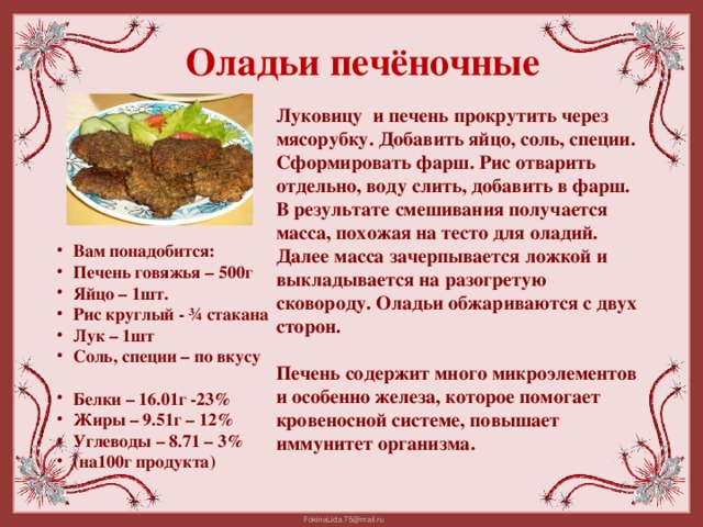 Оладьи печёночные Луковицу и печень прокрутить через мясорубку. Добавить яйцо, соль, специи. Сформировать фарш. Рис отварить отдельно, воду слить, добавить в фарш. В результате смешивания получается масса, похожая на тесто для оладий. Далее масса зачерпывается ложкой и выкладывается на разогретую сковороду. Оладьи обжариваются с двух сторон.  Печень содержит много микроэлементов и особенно железа, которое помогает кровеносной системе, повышает иммунитет организма. Вам понадобится: Печень говяжья – 500г Яйцо – 1шт. Рис круглый - ¾ стакана Лук – 1шт Соль, специи – по вкусу  Белки – 16.01г -23% Жиры – 9.51г – 12% Углеводы – 8.71 – 3% (на100г продукта)