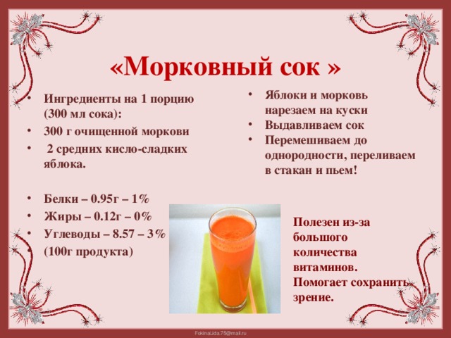 «Морковный сок »   Яблоки и морковь нарезаем на куски Выдавливаем сок Перемешиваем до однородности, переливаем в стакан и пьем!  Ингредиенты на 1 порцию (300 мл сока): 300 г очищенной моркови  2 средних кисло-сладких яблока.  Белки – 0.95г – 1% Жиры – 0.12г – 0% Углеводы – 8.57 – 3% (100г продукта) Полезен из-за большого количества витаминов. Помогает сохранить зрение.