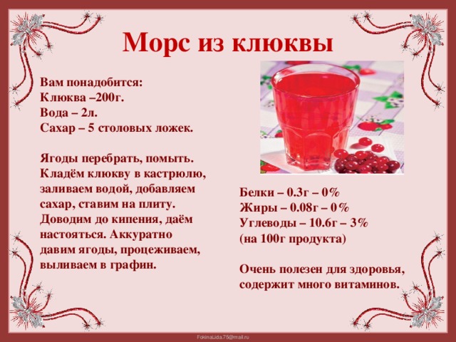 Морс из клюквы Вам понадобится: Клюква –200г. Вода – 2л. Сахар – 5 столовых ложек.  Ягоды перебрать, помыть. Кладём клюкву в кастрюлю, заливаем водой, добавляем сахар, ставим на плиту. Доводим до кипения, даём настояться. Аккуратно давим ягоды, процеживаем, выливаем в графин. Белки – 0.3г – 0% Жиры – 0.08г – 0% Углеводы – 10.6г – 3% (на 100г продукта)  Очень полезен для здоровья, содержит много витаминов.
