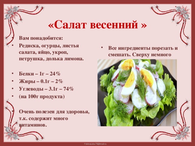 «Салат весенний »   Вам понадобится: Редиска, огурцы, листья салата, яйцо, укроп, петрушка, долька лимона. Все ингредиенты порезать и смешать. Сверху немного полить маслом  Белки – 1г – 24% Жиры – 0.1г – 2% Углеводы – 3.1г – 74% (на 100г продукта)  Очень полезен для здоровья, т.к. содержит много витаминов.