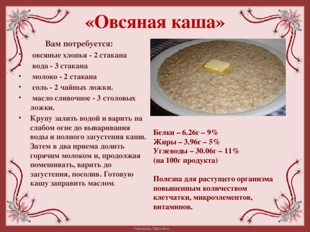 «Овсяная каша»   Вам потребуется:   овсяные хлопья - 2 стакана  вода - 3 стакана  молоко - 2 стакана  соль - 2 чайных ложки.  масло сливочное - 3 столовых ложки.    Крупу залить водой и варить на слабом огне до вываривания воды и полного загустения каши. Затем в два приема долить горячим молоком и, продолжая помешивать, варить до загустения, посолив. Готовую кашу заправить маслом . Белки – 6.26г – 9% Жиры – 3.96г – 5% Углеводы – 30.06г – 11% (на 100г продукта)  Полезна для растущего организма повышенным количеством клетчатки, микроэлементов, витаминов.