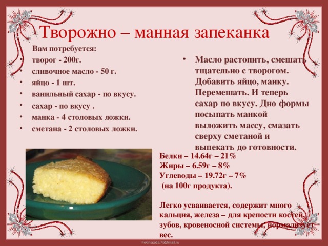 Творожно – манная запеканка  Вам потребуется: творог - 200г. сливочное масло - 50 г. яйцо - 1 шт. ванильный сахар - по вкусу. сахар - по вкусу . манка - 4 столовых ложки. сметана - 2 столовых ложки.  Масло растопить, смешать тщательно с творогом. Добавить яйцо, манку. Перемешать. И теперь сахар по вкусу. Дно формы посыпать манкой выложить массу, смазать сверху сметаной и выпекать до готовности. Белки – 14.64г – 21% Жиры – 6.59г – 8% Углеводы – 19.72г – 7%  (на 100г продукта).  Легко усваивается, содержит много кальция, железа – для крепости костей, зубов, кровеносной системы, нормализует вес.