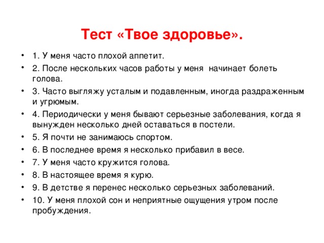  Тест «Твое здоровье».   1. У меня часто плохой аппетит. 2. После нескольких часов работы у меня начинает болеть голова. 3. Часто выгляжу усталым и подавленным, иногда раздраженным и угрюмым. 4. Периодически у меня бывают серьезные заболевания, когда я вынужден несколько дней оставаться в постели. 5. Я почти не занимаюсь спортом. 6. В последнее время я несколько прибавил в весе. 7. У меня часто кружится голова. 8. В настоящее время я курю. 9. В детстве я перенес несколько серьезных заболеваний. 10. У меня плохой сон и неприятные ощущения утром после пробуждения. 