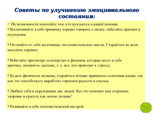 Советы по улучшению эмоционального состояния:  По возможности помогайте тем, кто нуждается в вашей помощи.  Воспитывайте в себе привычку хорошо говорить о людях, избегайте критики и осуждения.  Отгоняйте от себя негативные, пессимистические мысли. Старайтесь во всем находить хорошее.  Избегайте просмотра телепередач и фильмов, которые несут в себе  критику, ненависть, насилие, т. е. все, что приводит к стрессу.  Будьте физически активны, старайтесь почаще принимать солнечные ванны, так как это способствует выработке гормонов радости и счастья.  Любите себя и окружающих вас людей. Все это поможет вам сохранить здоровье и красоту как можно дольше!  Развивайте в себе оптимистический настрой. 25 