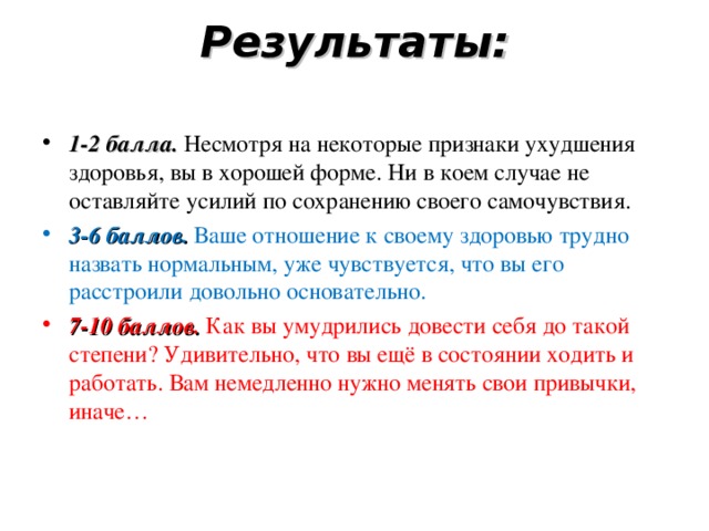 Результаты:   1-2 балла. Несмотря на некоторые признаки ухудшения здоровья, вы в хорошей форме. Ни в коем случае не оставляйте усилий по сохранению своего самочувствия. 3-6 баллов. Ваше отношение к своему здоровью трудно назвать нормальным, уже чувствуется, что вы его расстроили довольно основательно. 7-10 баллов. Как вы умудрились довести себя до такой степени? Удивительно, что вы ещё в состоянии ходить и работать. Вам немедленно нужно менять свои привычки, иначе…  
