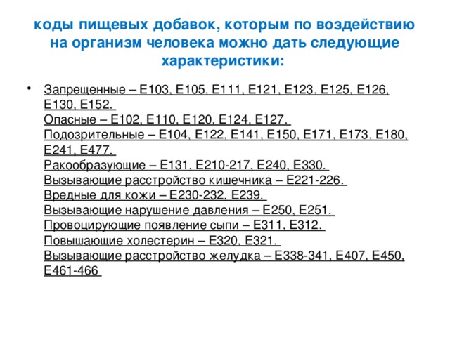  коды пищевых добавок, которым по воздействию на организм человека можно дать следующие характеристики:   Запрещенные – Е103, Е105, Е111, Е121, Е123, Е125, Е126, Е130, Е152.  Опасные – Е102, Е110, Е120, Е124, Е127.  Подозрительные – Е104, Е122, Е141, Е150, Е171, Е173, Е180, Е241, Е477.  Ракообразующие – Е131, Е210-217, Е240, Е330.  Вызывающие расстройство кишечника – Е221-226.  Вредные для кожи – Е230-232, Е239.  Вызывающие нарушение давления – Е250, Е251.  Провоцирующие появление сыпи – Е311, Е312.  Повышающие холестерин – Е320, Е321.  Вызывающие расстройство желудка – Е338-341, Е407, Е450, Е461-466   