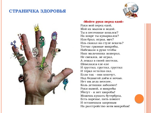 Страничка здоровья  «Мойте руки перед едой» Руки мой перед едой,  Мой их мылом и водой.  Ты в песочнице копался?  На ковре ты кувыркался?  Или брал, играя, мяч?  Иль скакал на стуле вскачь?  Тотчас грязные микробы,  Набежали в руки чтобы  Наш мальчишка захворал,  Не смеялся, не играл,  А лежал в своей постели,  Шевелился еле-еле  И грустил, грустил, грустил  И терял остатки сил.  Если так - они хохочут,  Над беднягой днём и ночью.  Нет им дела веселее,  Коль детишки заболеют!  Руки вымой, и микробы  Убегут - и нет хворобы!  Можешь кушать бутерброд,  Есть варенье, пить компот  И останешься здоровым  На расстройство всем микробам! 