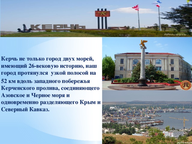   Керчь не только город двух морей, имеющий 26-вековую историю, наш город протянулся узкой полосой на 52 км вдоль западного побережья Керченского пролива, соединяющего Азовское и Черное моря и одновременно разделяющего Крым и Северный Кавказ. 