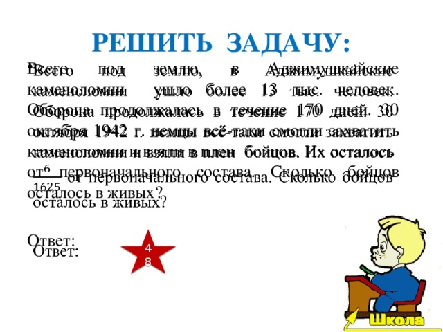 РЕШИТЬ ЗАДАЧУ: Всего под землю, в Аджимушкайские каменоломни ушло более 13 тыс. человек. Оборона продолжалась в течение 170 дней. 30 октября 1942 г. немцы всё-таки смогли захватить каменоломни и взяли в плен бойцов. Их осталось от первоначального состава. Сколько бойцов осталось в живых?   Ответ: 48 