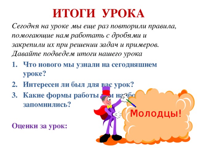 ИТОГИ УРОКА Cегодня на уроке мы еще раз повторили правила, помогающие нам работать с дробями и закрепили их при решении задач и примеров. Давайте подведем итоги нашего урока Что нового мы узнали на сегодняшнем уроке? Интересен ли был для вас урок? Какие формы работы вам наиболее запомнились? Оценки за урок: Молодцы! 