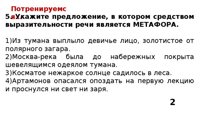 Потренируемся… 5. Укажите предложение, в котором средством выразительности речи является МЕТАФОРА.  Из тумана выплыло девичье лицо, золотистое от полярного загара. Москва-река была до набережных покрыта шевелящимся одеялом тумана. Косматое нежаркое солнце садилось в леса. Артамонов опасался опоздать на первую лекцию и проснулся ни свет ни заря. 2 