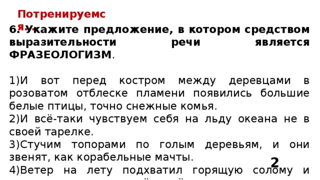Потренируемся… 6. Укажите предложение, в котором средством выразительности речи является ФРАЗЕОЛОГИЗМ . И вот перед костром между деревцами в розоватом отблеске пламени появились большие белые птицы, точно снежные комья. И всё-таки чувствуем себя на льду океана не в своей тарелке. Стучим топорами по голым деревьям, и они звенят, как корабельные мачты. Ветер на лету подхватил горящую солому и остервенело швырял её тяжёлыми пригоршнями в ночную степь. 2 