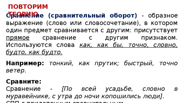 ПОВТОРИМ ТЕОРИЮ Сравнение (сравнительный оборот) - образное выражение (слово или словосочетание), в котором один предмет сравнивается с другим: присутствует прямое сравнение с другим признаком. Используются слова как, как бы, точно, словно, будто, как будто.  Например: тонкий, как прутик; быстрый, точно ветер .  Сравните: Сравнение - [По всей усадьбе, словно в муравейнике, с утра до ночи копошились люди]. СПП с придаточным сравнительным - [Восторг его гас], (как гаснет свеча от сильного ветра). 