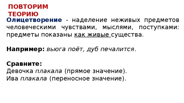 ПОВТОРИМ ТЕОРИЮ Олицетворение - наделение неживых предметов человеческими чувствами, мыслями, поступками: предметы показаны как живые существа.  Например:  вьюга поёт, дуб печалится .   Сравните: Девочка плакала  (прямое значение). Ива плакала  (переносное значение). 