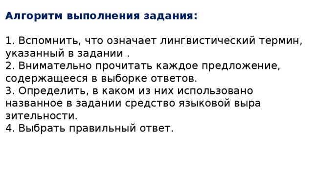 Алгоритм выполнения задания:  1. Вспомнить, что означает лингвистический термин, указанный в задании . 2. Внимательно прочитать каждое предложение, содержащееся в выборке ответов. 3. Определить, в каком из них использовано названное в задании средство языковой выра­зительности. 4. Выбрать правильный ответ. 