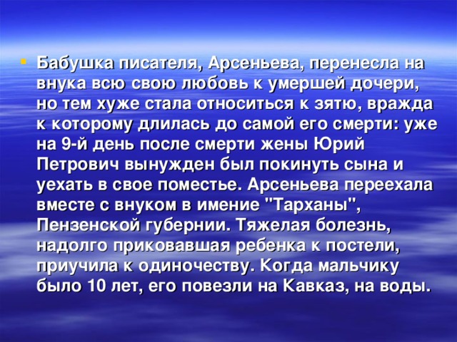Бабушка писателя, Арсеньева, перенесла на внука всю свою любовь к умершей дочери, но тем хуже стала относиться к зятю, вражда к которому длилась до самой его смерти: уже на 9-й день после смерти жены Юрий Петрович вынужден был покинуть сына и уехать в свое поместье. Арсеньева переехала вместе с внуком в имение 