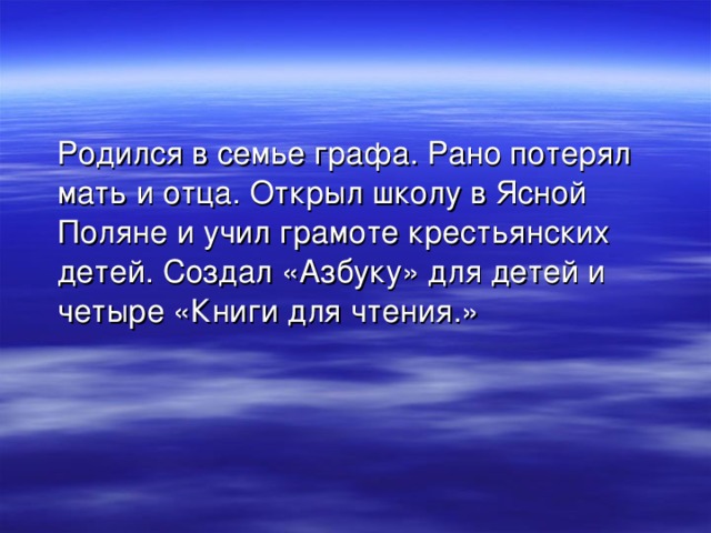  Родился в семье графа. Рано потерял мать и отца. Открыл школу в Ясной Поляне и учил грамоте крестьянских детей. Создал «Азбуку» для детей и четыре «Книги для чтения.» 