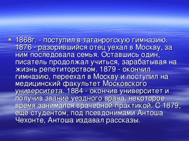 1868г. - поступил в таганрогскую гимназию. 1876 - разорившийся отец уехал в Москву, за ним последовала семья. Оставшись один, писатель продолжал учиться, зарабатывая на жизнь репетиторством. 1879 - окончил гимназию, переехал в Москву и поступил на медицинский факультет Московского университета. 1884 - окончив университет и получив звание уездного врача, некоторое время занимался врачебной практикой. С 1879, еще студентом, под псевдонимами Антоша Чехонте, Антоша издавал рассказы. 