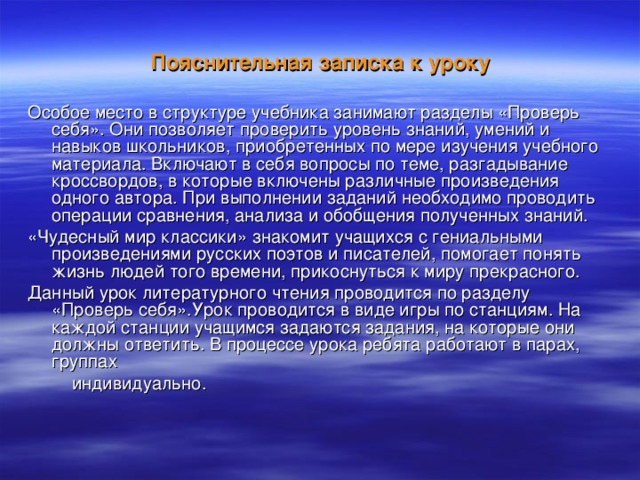 Пояснительная записка к уроку  Особое место в структуре учебника занимают разделы «Проверь себя». Они позволяет проверить уровень знаний, умений и навыков школьников, приобретенных по мере изучения учебного материала. Включают в себя вопросы по теме, разгадывание кроссвордов, в которые включены различные произведения одного автора. При выполнении заданий необходимо проводить операции сравнения, анализа и обобщения полученных знаний. «Чудесный мир классики» знакомит учащихся с гениальными произведениями русских поэтов и писателей, помогает понять жизнь людей того времени, прикоснуться к миру прекрасного. Данный урок литературного чтения проводится по разделу «Проверь себя».Урок проводится в виде игры по станциям. На каждой станции учащимся задаются задания, на которые они должны ответить. В процессе урока ребята работают в парах, группах  индивидуально. 