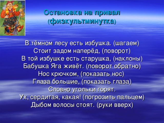 Остановка на привал  ( физкультминутка ) В тёмном лесу есть избушка. (шагаем) Стоит задом наперёд, (поворот) В той избушке есть старушка, (наклоны) Бабушка Яга живёт. (поворот обратно) Нос крючком, (показать нос) Глаза большие, (показать глаза) Словно угольки горят. Ух, сердитая, какая! (погрозить пальцем) Дыбом волосы стоят. (руки вверх) 