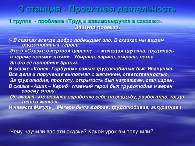 3 станция - Проектная деятельность 1 группа - проблема «Труд и взаимовыручка в сказках». Защита проекта.  (- В сказках всегда добро побеждает зло. В сказках мы видим трудолюбивых героев.  Это в «Сказке о мертвой царевне…» молодая царевна, трудилась  в тереме целыми днями. Убирала, варила, стирала, пекла.  За это её полюбили братья. В сказке «Конек- Горбунок» самым трудолюбивым был Иванушка. Все дела и поручения выполнял с желанием, ответственностью.  За трудолюбие, простоту, открытость был награжден, стал царем. В сказке «Ашик – Кериб» главный герой был трудолюбив и верен своему слову.  Он сказал, что сначала заработаю себе на свадьбу, разбогатею, тогда только женюсь. И невеста Магуль _ Мегери была добрая, трудолюбивая, аккуратная )  -Чему научили вас эти сказки? Какой урок вы получили? 