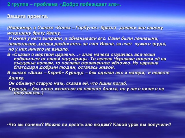  2 группа – проблема «Добро побеждает зло».  Защита проекта.  ( Например, в Сказке «Конек – Горбунок» братья делали зло своему младшему брату Ивану.  И коней у него выкрали, и обманывали его. Сами были ленивыми,  нечестными, хотели разбогатеть за счет Ивана, за счет чужого труда,  но у них ничего не вышло. В «Сказке о мертвой царевне…» злая мачеха старалась всячески избавиться от своей падчерицы. То велела Чернавке отвести её на съеденье волкам, то послала отравленное яблочко. Но царевна благодаря добрым людям, осталась живой. В сказке «Ашик – Кериб» Куршуд – бек сделал зло и матери, и невесте  Ашика.  Он обманул старую мать, сказав ей, что Ашик погиб.  Куршуд – бек хотел жениться на невесте Ашика, но у него ничего не получилось.)     -Что вы поняли? Можно ли делать зло людям? Какой урок вы получили?  