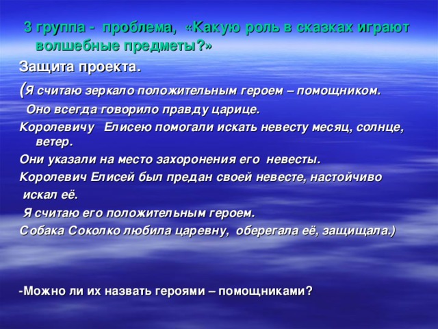  3 группа - проблема, «Какую роль в сказках играют волшебные предметы?» Защита проекта. ( Я считаю зеркало положительным героем – помощником.  Оно всегда говорило правду царице. Королевичу Елисею помогали искать невесту месяц, солнце, ветер. Они указали на место захоронения его невесты. Королевич Елисей был предан своей невесте, настойчиво  искал её.  Я считаю его положительным героем. Собака Соколко любила царевну, оберегала её, защищала.)   -Можно ли их назвать героями – помощниками? 