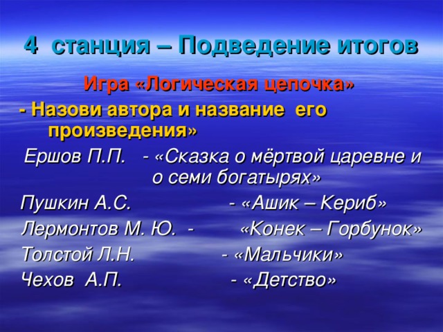 4 станция – Подведение итогов Игра «Логическая цепочка» -  Назови автора и название его произведения» Ершов П.П. -  «Сказка о мёртвой царевне и о семи богатырях» Пушкин А.С. - «Ашик – Кериб» Лермонтов М. Ю. -  «Конек – Горбунок» Толстой Л.Н. - «Мальчики» Чехов А.П. - «Детство»  