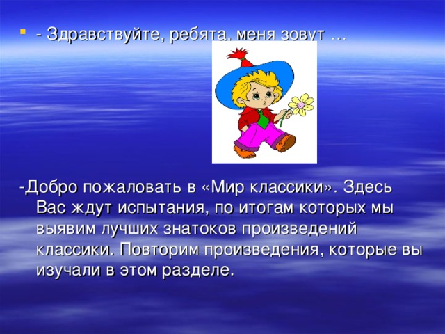 - Здравствуйте, ребята, меня зовут …     -Добро пожаловать в «Мир классики». Здесь Вас ждут испытания, по итогам которых мы выявим лучших знатоков произведений классики. Повторим произведения, которые вы изучали в этом разделе. 