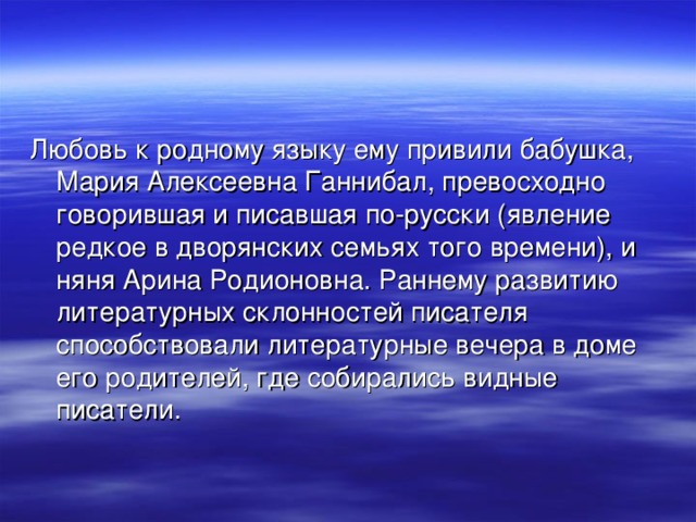 Любовь к родному языку ему привили бабушка, Мария Алексеевна Ганнибал, превосходно говорившая и писавшая по-русски (явление редкое в дворянских семьях того времени), и няня Арина Родионовна. Раннему развитию литературных склонностей писателя способствовали литературные вечера в доме его родителей, где собирались видные писатели. 
